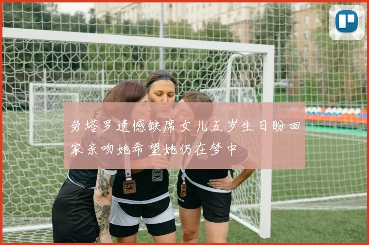 劳塔罗遗憾缺席女儿五岁生日盼回家亲吻她希望她仍在梦中