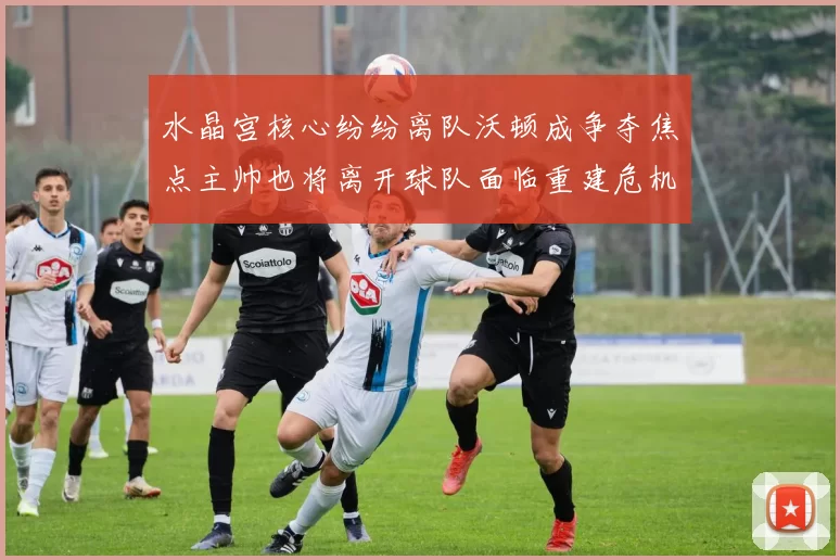 水晶宫核心纷纷离队沃顿成争夺焦点主帅也将离开球队面临重建危机
