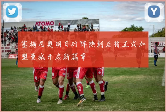塞梅尼奥明日对阵热刺后将正式加盟曼城开启新篇章