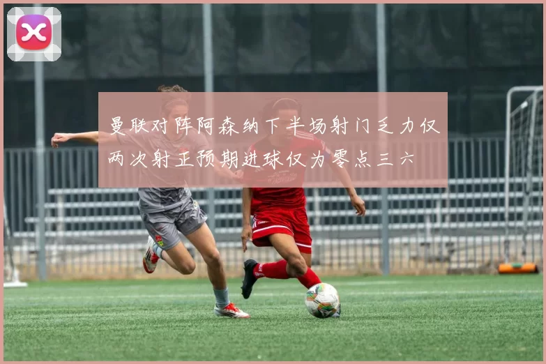 曼联对阵阿森纳下半场射门乏力仅两次射正预期进球仅为零点三六