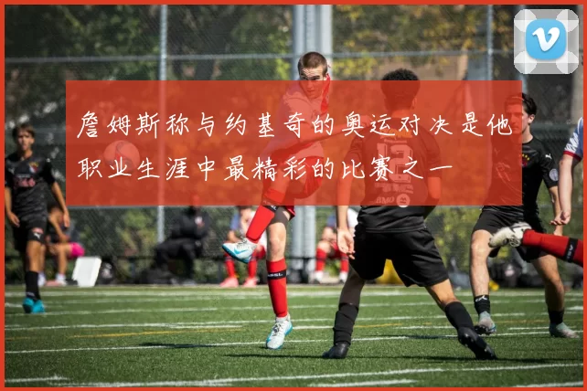 詹姆斯称与约基奇的奥运对决是他职业生涯中最精彩的比赛之一