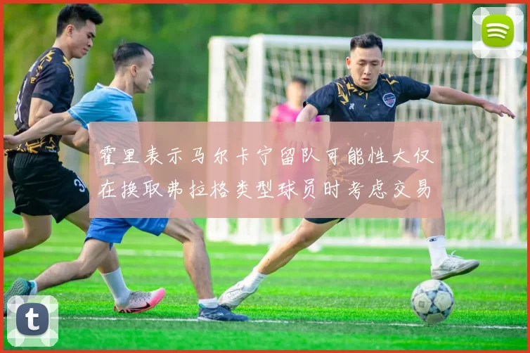 霍里表示马尔卡宁留队可能性大仅在换取弗拉格类型球员时考虑交易