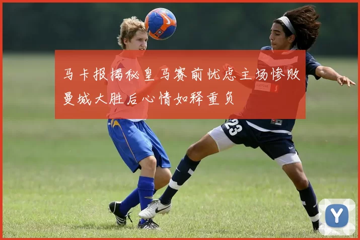 马卡报揭秘皇马赛前忧虑主场惨败曼城大胜后心情如释重负