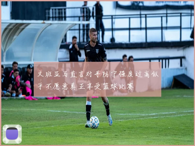 文班亚马直言对手防守强度过高似乎不愿意真正享受篮球比赛