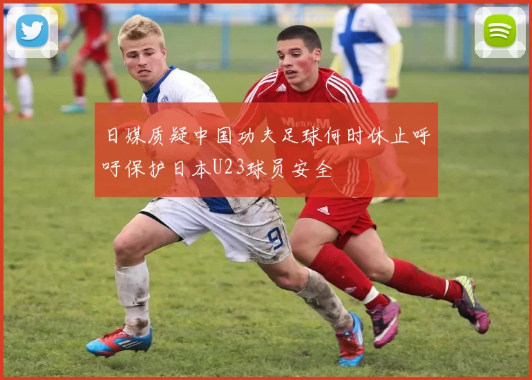 日媒质疑中国功夫足球何时休止呼吁保护日本U23球员安全