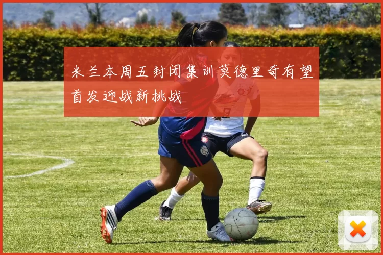 米兰本周五封闭集训莫德里奇有望首发迎战新挑战
