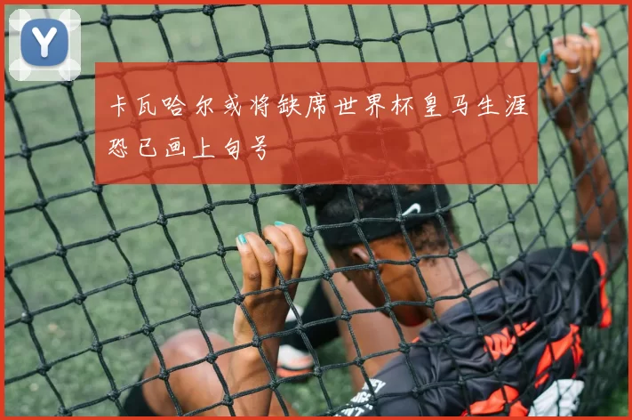卡瓦哈尔或将缺席世界杯皇马生涯恐已画上句号