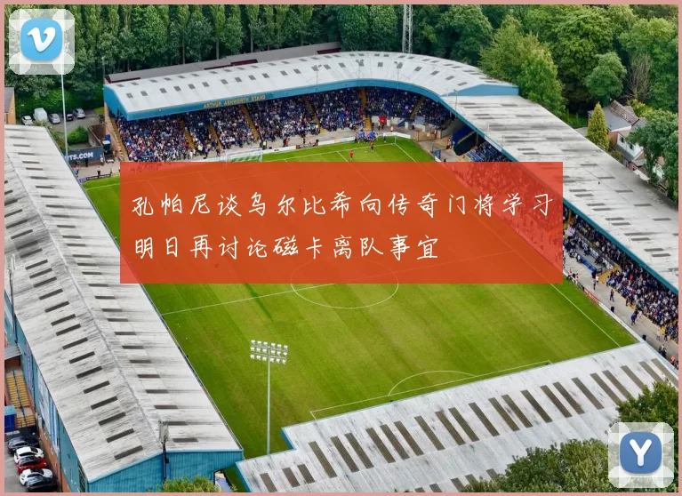 孔帕尼谈乌尔比希向传奇门将学习明日再讨论磁卡离队事宜