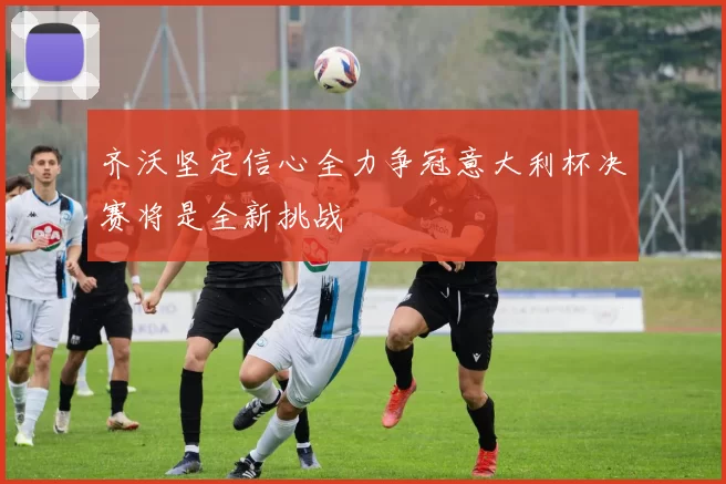 齐沃坚定信心全力争冠意大利杯决赛将是全新挑战